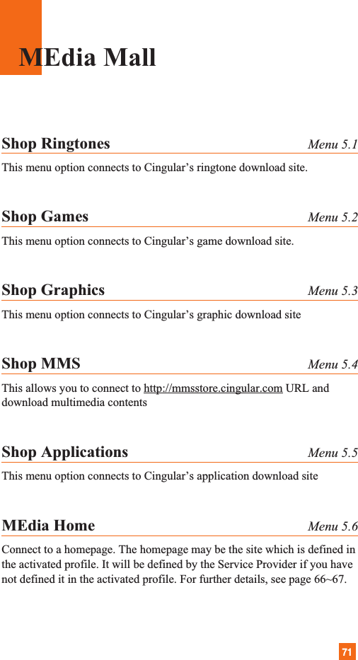 71MEdia MallShop Ringtones Menu 5.1This menu option connects to Cingular’s ringtone download site.Shop Games Menu 5.2This menu option connects to Cingular’s game download site.Shop Graphics Menu 5.3This menu option connects to Cingular’s graphic download siteShop MMS Menu 5.4This allows you to connect to http://mmsstore.cingular.com URL anddownload multimedia contentsShop Applications Menu 5.5This menu option connects to Cingular’s application download siteMEdia Home Menu 5.6Connect to a homepage. The homepage may be the site which is defined inthe activated profile. It will be defined by the Service Provider if you havenot defined it in the activated profile. For further details, see page 66~67.