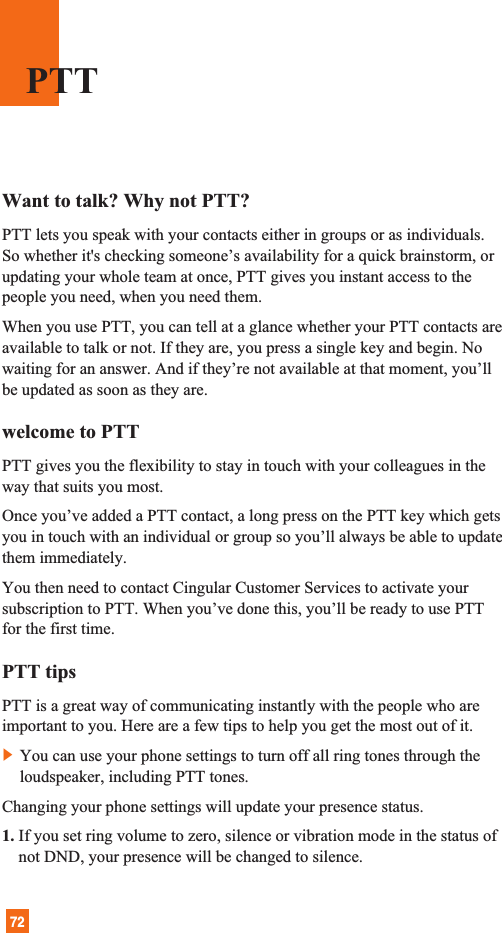 72Want to talk? Why not PTT?PTT lets you speak with your contacts either in groups or as individuals.So whether it&apos;s checking someone’s availability for a quick brainstorm, orupdating your whole team at once, PTT gives you instant access to thepeople you need, when you need them.When you use PTT, you can tell at a glance whether your PTT contacts areavailable to talk or not. If they are, you press a single key and begin. Nowaiting for an answer. And if they’re not available at that moment, you’llbe updated as soon as they are.welcome to PTTPTT gives you the flexibility to stay in touch with your colleagues in theway that suits you most. Once you’ve added a PTT contact, a long press on the PTT key which getsyou in touch with an individual or group so you’ll always be able to updatethem immediately.You then need to contact Cingular Customer Services to activate yoursubscription to PTT. When you’ve done this, you’ll be ready to use PTTfor the first time.PTT tipsPTT is a great way of communicating instantly with the people who areimportant to you. Here are a few tips to help you get the most out of it.]You can use your phone settings to turn off all ring tones through theloudspeaker, including PTT tones. Changing your phone settings will update your presence status. 1. If you set ring volume to zero, silence or vibration mode in the status ofnot DND, your presence will be changed to silence.PTT
