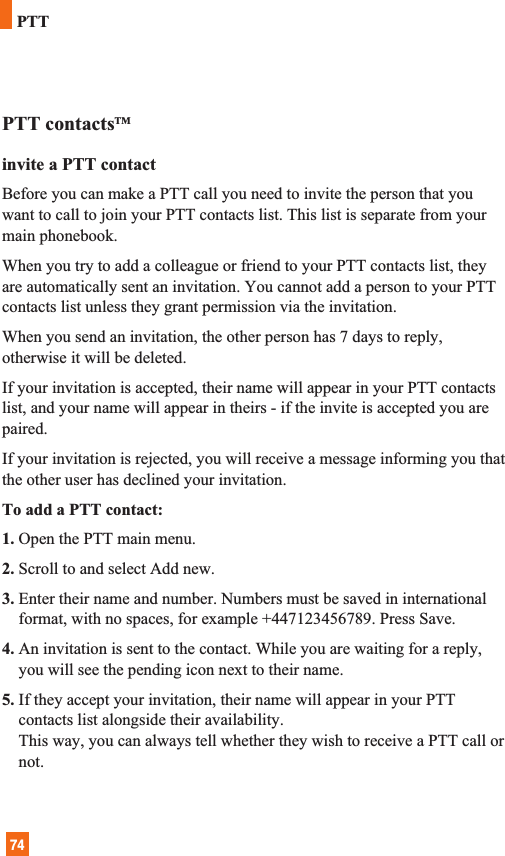 74PTT contactsTMinvite a PTT contactBefore you can make a PTT call you need to invite the person that youwant to call to join your PTT contacts list. This list is separate from yourmain phonebook.When you try to add a colleague or friend to your PTT contacts list, theyare automatically sent an invitation. You cannot add a person to your PTTcontacts list unless they grant permission via the invitation. When you send an invitation, the other person has 7 days to reply,otherwise it will be deleted.If your invitation is accepted, their name will appear in your PTT contactslist, and your name will appear in theirs - if the invite is accepted you arepaired.If your invitation is rejected, you will receive a message informing you thatthe other user has declined your invitation.To add a PTT contact:1. Open the PTT main menu.2. Scroll to and select Add new. 3. Enter their name and number. Numbers must be saved in internationalformat, with no spaces, for example +447123456789. Press Save.4. An invitation is sent to the contact. While you are waiting for a reply,you will see the pending icon next to their name.5. If they accept your invitation, their name will appear in your PTTcontacts list alongside their availability.This way, you can always tell whether they wish to receive a PTT call ornot.PTT