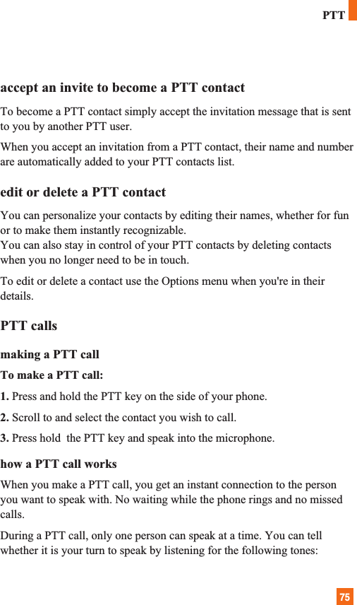 75accept an invite to become a PTT contactTo become a PTT contact simply accept the invitation message that is sentto you by another PTT user.When you accept an invitation from a PTT contact, their name and numberare automatically added to your PTT contacts list.edit or delete a PTT contactYou can personalize your contacts by editing their names, whether for funor to make them instantly recognizable. You can also stay in control of your PTT contacts by deleting contactswhen you no longer need to be in touch.To edit or delete a contact use the Options menu when you&apos;re in theirdetails.PTT callsmaking a PTT callTo make a PTT call:1. Press and hold the PTT key on the side of your phone. 2. Scroll to and select the contact you wish to call. 3. Press hold  the PTT key and speak into the microphone.how a PTT call worksWhen you make a PTT call, you get an instant connection to the personyou want to speak with. No waiting while the phone rings and no missedcalls.During a PTT call, only one person can speak at a time. You can tellwhether it is your turn to speak by listening for the following tones:PTT