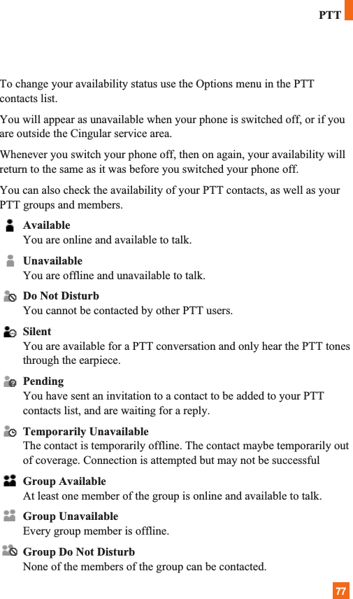77To change your availability status use the Options menu in the PTTcontacts list.You will appear as unavailable when your phone is switched off, or if youare outside the Cingular service area.Whenever you switch your phone off, then on again, your availability willreturn to the same as it was before you switched your phone off. You can also check the availability of your PTT contacts, as well as yourPTT groups and members.AvailableYou are online and available to talk.UnavailableYou are offline and unavailable to talk.Do Not DisturbYou cannot be contacted by other PTT users. SilentYou are available for a PTT conversation and only hear the PTT tonesthrough the earpiece.PendingYou have sent an invitation to a contact to be added to your PTTcontacts list, and are waiting for a reply.Temporarily UnavailableThe contact is temporarily offline. The contact maybe temporarily outof coverage. Connection is attempted but may not be successfulGroup AvailableAt least one member of the group is online and available to talk.Group UnavailableEvery group member is offline.Group Do Not DisturbNone of the members of the group can be contacted.PTT