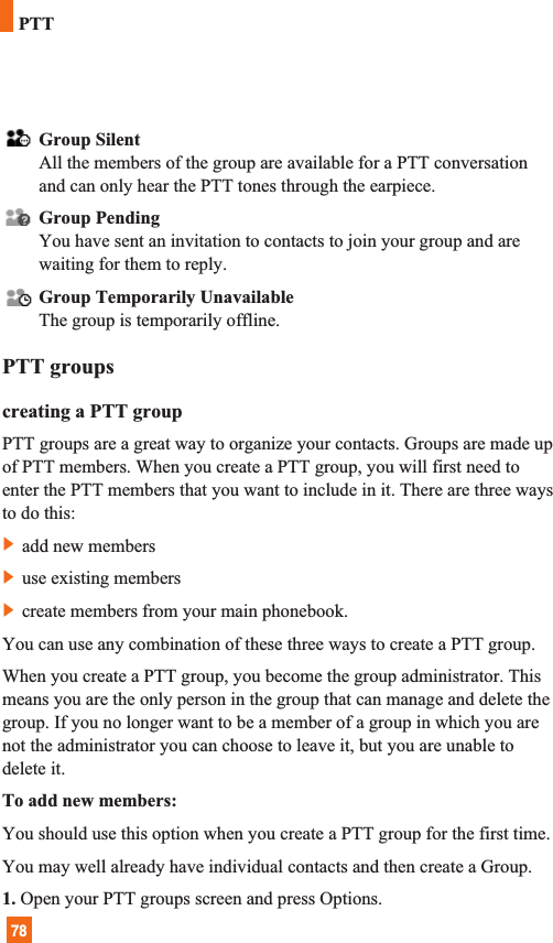 78Group SilentAll the members of the group are available for a PTT conversationand can only hear the PTT tones through the earpiece.Group PendingYou have sent an invitation to contacts to join your group and arewaiting for them to reply.Group Temporarily UnavailableThe group is temporarily offline.PTT groupscreating a PTT groupPTT groups are a great way to organize your contacts. Groups are made upof PTT members. When you create a PTT group, you will first need toenter the PTT members that you want to include in it. There are three waysto do this:]add new members]use existing members]create members from your main phonebook.You can use any combination of these three ways to create a PTT group.When you create a PTT group, you become the group administrator. Thismeans you are the only person in the group that can manage and delete thegroup. If you no longer want to be a member of a group in which you arenot the administrator you can choose to leave it, but you are unable todelete it.To add new members: You should use this option when you create a PTT group for the first time.You may well already have individual contacts and then create a Group.1. Open your PTT groups screen and press Options.PTT
