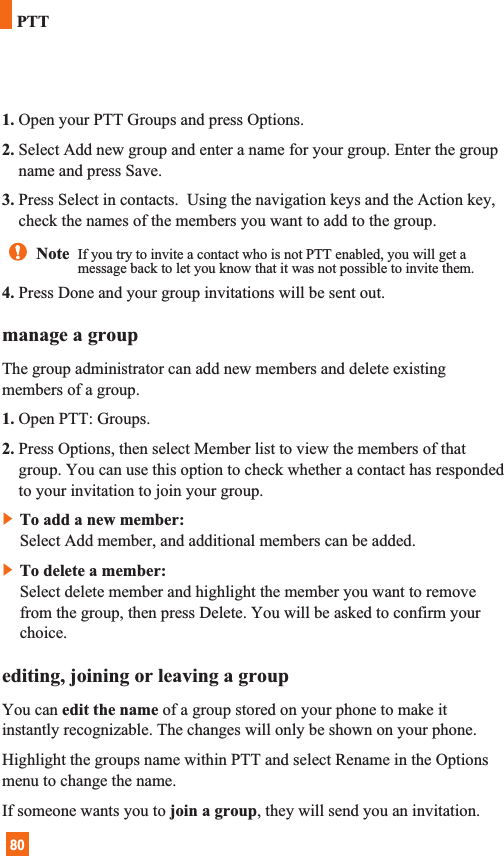 801. Open your PTT Groups and press Options.2. Select Add new group and enter a name for your group. Enter the groupname and press Save.3. Press Select in contacts.  Using the navigation keys and the Action key,check the names of the members you want to add to the group. 4. Press Done and your group invitations will be sent out.manage a groupThe group administrator can add new members and delete existingmembers of a group.1. Open PTT: Groups.2. Press Options, then select Member list to view the members of thatgroup. You can use this option to check whether a contact has respondedto your invitation to join your group.]To add a new member:Select Add member, and additional members can be added.]To delete a member:Select delete member and highlight the member you want to removefrom the group, then press Delete. You will be asked to confirm yourchoice.editing, joining or leaving a groupYou can edit the name of a group stored on your phone to make itinstantly recognizable. The changes will only be shown on your phone.Highlight the groups name within PTT and select Rename in the Optionsmenu to change the name.If someone wants you to join a group, they will send you an invitation.Note  If you try to invite a contact who is not PTT enabled, you will get amessage back to let you know that it was not possible to invite them.PTT