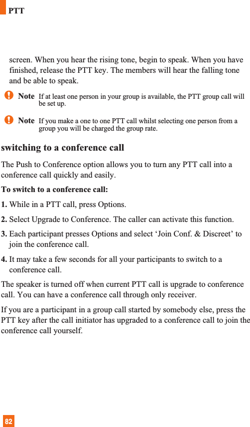 82screen. When you hear the rising tone, begin to speak. When you havefinished, release the PTT key. The members will hear the falling toneand be able to speak.switching to a conference callThe Push to Conference option allows you to turn any PTT call into aconference call quickly and easily.To switch to a conference call:1. While in a PTT call, press Options.2. Select Upgrade to Conference. The caller can activate this function.3. Each participant presses Options and select ‘Join Conf. &amp; Discreet’ tojoin the conference call.4. It may take a few seconds for all your participants to switch to aconference call.The speaker is turned off when current PTT call is upgrade to conferencecall. You can have a conference call through only receiver.If you are a participant in a group call started by somebody else, press thePTT key after the call initiator has upgraded to a conference call to join theconference call yourself.Note  If at least one person in your group is available, the PTT group call willbe set up.Note  If you make a one to one PTT call whilst selecting one person from agroup you will be charged the group rate.PTT