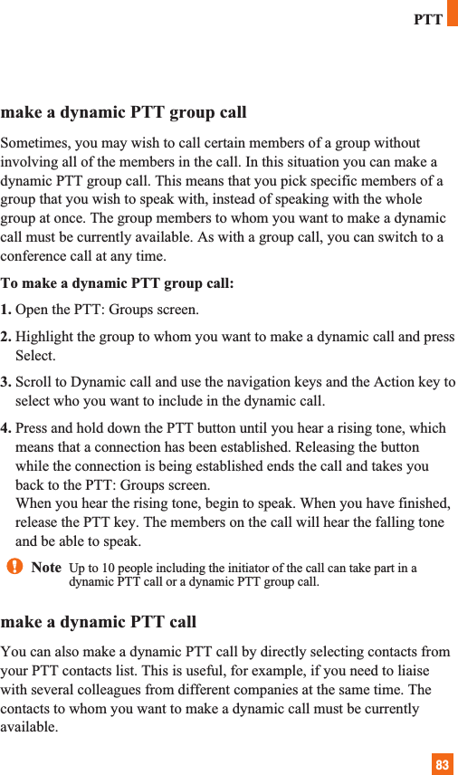 83make a dynamic PTT group callSometimes, you may wish to call certain members of a group withoutinvolving all of the members in the call. In this situation you can make adynamic PTT group call. This means that you pick specific members of agroup that you wish to speak with, instead of speaking with the wholegroup at once. The group members to whom you want to make a dynamiccall must be currently available. As with a group call, you can switch to aconference call at any time. To make a dynamic PTT group call:1. Open the PTT: Groups screen.2. Highlight the group to whom you want to make a dynamic call and pressSelect.3. Scroll to Dynamic call and use the navigation keys and the Action key toselect who you want to include in the dynamic call.4. Press and hold down the PTT button until you hear a rising tone, whichmeans that a connection has been established. Releasing the buttonwhile the connection is being established ends the call and takes youback to the PTT: Groups screen.When you hear the rising tone, begin to speak. When you have finished,release the PTT key. The members on the call will hear the falling toneand be able to speak.make a dynamic PTT callYou can also make a dynamic PTT call by directly selecting contacts fromyour PTT contacts list. This is useful, for example, if you need to liaisewith several colleagues from different companies at the same time. Thecontacts to whom you want to make a dynamic call must be currentlyavailable.PTTNote  Up to 10 people including the initiator of the call can take part in adynamic PTT call or a dynamic PTT group call.