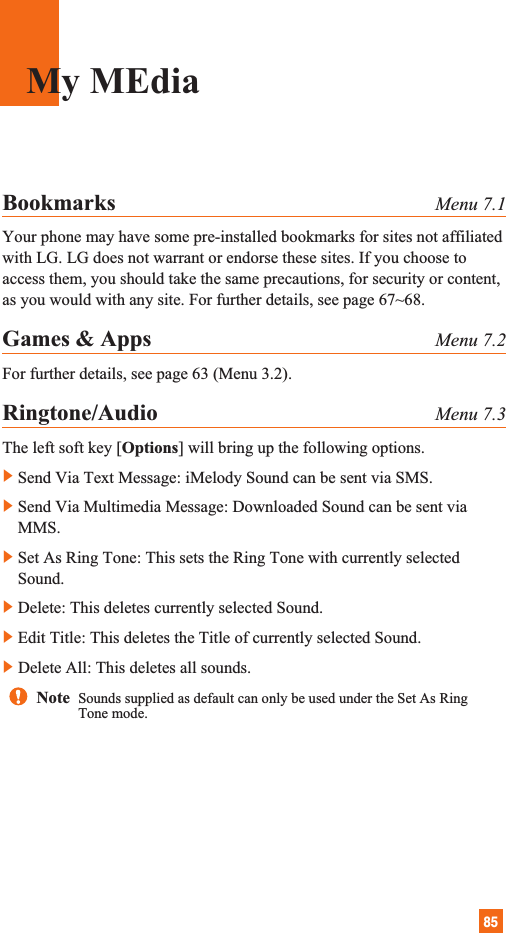 85Bookmarks Menu 7.1Your phone may have some pre-installed bookmarks for sites not affiliatedwith LG. LG does not warrant or endorse these sites. If you choose toaccess them, you should take the same precautions, for security or content,as you would with any site. For further details, see page 67~68.Games &amp; Apps Menu 7.2For further details, see page 63 (Menu 3.2).Ringtone/Audio Menu 7.3The left soft key [Options] will bring up the following options.]Send Via Text Message: iMelody Sound can be sent via SMS.]Send Via Multimedia Message: Downloaded Sound can be sent viaMMS.]Set As Ring Tone: This sets the Ring Tone with currently selectedSound.]Delete: This deletes currently selected Sound.]Edit Title: This deletes the Title of currently selected Sound.]Delete All: This deletes all sounds. My MEdiaNote  Sounds supplied as default can only be used under the Set As RingTone mode.