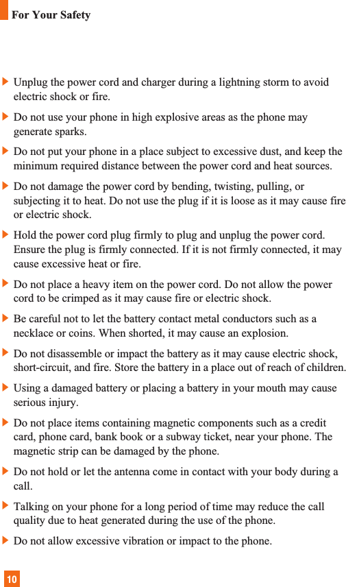 10]Unplug the power cord and charger during a lightning storm to avoidelectric shock or fire.]Do not use your phone in high explosive areas as the phone maygenerate sparks.]Do not put your phone in a place subject to excessive dust, and keep theminimum required distance between the power cord and heat sources.]Do not damage the power cord by bending, twisting, pulling, orsubjecting it to heat. Do not use the plug if it is loose as it may cause fireor electric shock.]Hold the power cord plug firmly to plug and unplug the power cord.Ensure the plug is firmly connected. If it is not firmly connected, it maycause excessive heat or fire.]Do not place a heavy item on the power cord. Do not allow the powercord to be crimped as it may cause fire or electric shock.]Be careful not to let the battery contact metal conductors such as anecklace or coins. When shorted, it may cause an explosion.]Do not disassemble or impact the battery as it may cause electric shock,short-circuit, and fire. Store the battery in a place out of reach of children.]Using a damaged battery or placing a battery in your mouth may causeserious injury.]Do not place items containing magnetic components such as a creditcard, phone card, bank book or a subway ticket, near your phone. Themagnetic strip can be damaged by the phone.]Do not hold or let the antenna come in contact with your body during acall. ]Talking on your phone for a long period of time may reduce the callquality due to heat generated during the use of the phone.]Do not allow excessive vibration or impact to the phone.For Your Safety