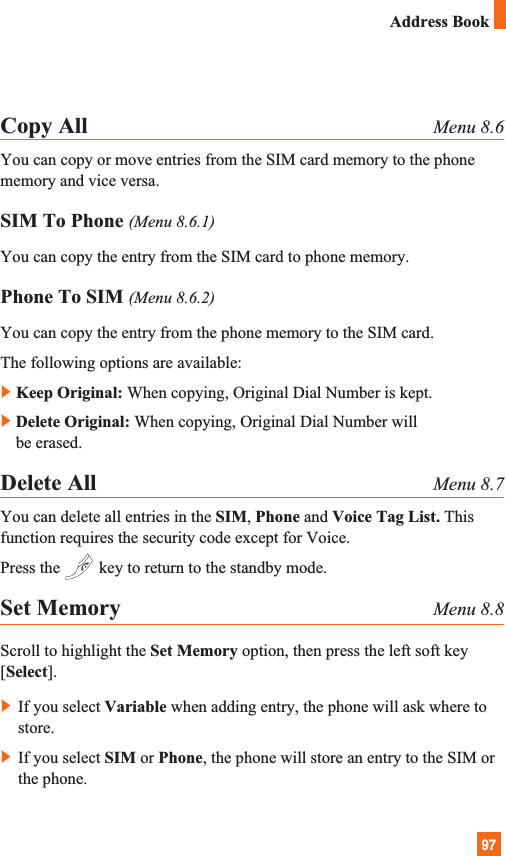9797Address BookCopy All Menu 8.6You can copy or move entries from the SIM card memory to the phonememory and vice versa.SIM To Phone (Menu 8.6.1)You can copy the entry from the SIM card to phone memory. Phone To SIM (Menu 8.6.2)You can copy the entry from the phone memory to the SIM card.The following options are available:]Keep Original: When copying, Original Dial Number is kept.]Delete Original: When copying, Original Dial Number willbe erased.Delete All Menu 8.7You can delete all entries in the SIM, Phone and Voice Tag List. Thisfunction requires the security code except for Voice.Press the key to return to the standby mode.Set Memory Menu 8.8Scroll to highlight the Set Memory option, then press the left soft key[Select].] If you select Variable when adding entry, the phone will ask where tostore.] If you select SIM or Phone, the phone will store an entry to the SIM orthe phone.