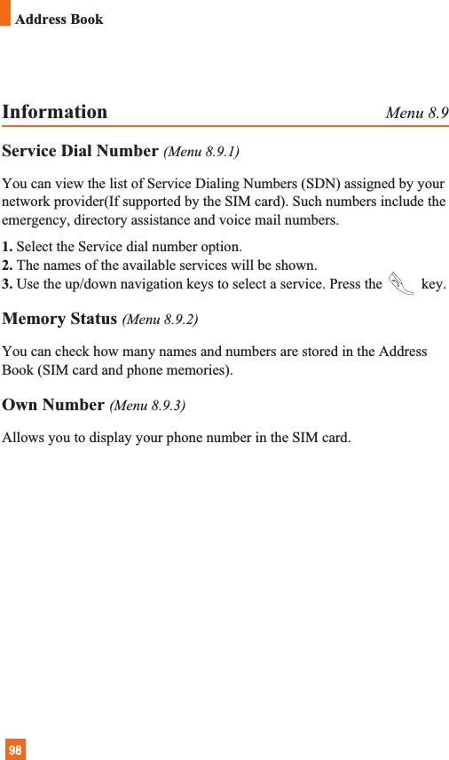 98Address BookInformation Menu 8.9Service Dial Number (Menu 8.9.1)You can view the list of Service Dialing Numbers (SDN) assigned by yournetwork provider(If supported by the SIM card). Such numbers include theemergency, directory assistance and voice mail numbers.1. Select the Service dial number option.2. The names of the available services will be shown.3. Use the up/down navigation keys to select a service. Press the key.Memory Status (Menu 8.9.2)You can check how many names and numbers are stored in the AddressBook (SIM card and phone memories).Own Number (Menu 8.9.3)Allows you to display your phone number in the SIM card.
