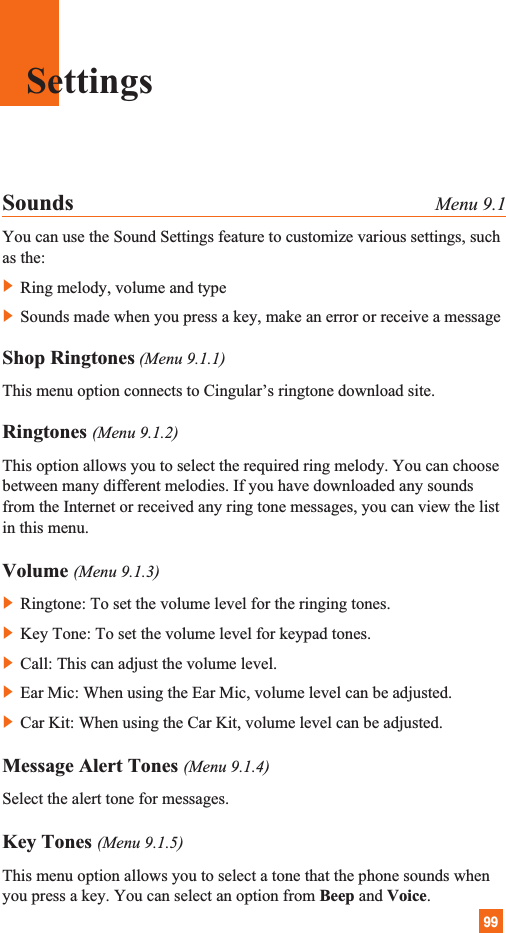 99Sounds Menu 9.1You can use the Sound Settings feature to customize various settings, suchas the:] Ring melody, volume and type] Sounds made when you press a key, make an error or receive a messageShop Ringtones (Menu 9.1.1)This menu option connects to Cingular’s ringtone download site.Ringtones (Menu 9.1.2)This option allows you to select the required ring melody. You can choosebetween many different melodies. If you have downloaded any soundsfrom the Internet or received any ring tone messages, you can view the listin this menu.Volume (Menu 9.1.3)] Ringtone: To set the volume level for the ringing tones.] Key Tone: To set the volume level for keypad tones.] Call: This can adjust the volume level.] Ear Mic: When using the Ear Mic, volume level can be adjusted.] Car Kit: When using the Car Kit, volume level can be adjusted.Message Alert Tones (Menu 9.1.4)Select the alert tone for messages.Key Tones (Menu 9.1.5)This menu option allows you to select a tone that the phone sounds whenyou press a key. You can select an option from Beep and Voice.Settings