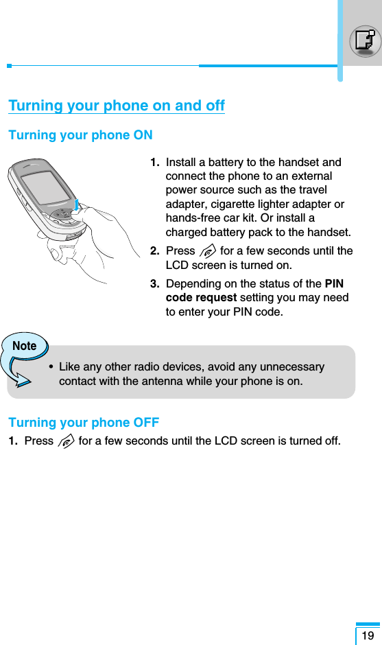 19Turning your phone on and offTurning your phone ON1. Install a battery to the handset andconnect the phone to an externalpower source such as the traveladapter, cigarette lighter adapter orhands-free car kit. Or install acharged battery pack to the handset.2. Press Efor a few seconds until theLCD screen is turned on.3. Depending on the status of the PINcode request setting you may needto enter your PIN code.Turning your phone OFF1. Press Efor a few seconds until the LCD screen is turned off.Note•  Like any other radio devices, avoid any unnecessarycontact with the antenna while your phone is on.