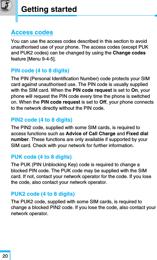 20Getting startedAccess codesYou can use the access codes described in this section to avoidunauthorised use of your phone. The access codes (except PUKand PUK2 codes) can be changed by using the Change codesfeature [Menu 9-4-5]. PIN code (4 to 8 digits)The PIN (Personal Identification Number) code protects your SIMcard against unauthorised use. The PIN code is usually suppliedwith the SIM card. When the PIN code request is set to On, yourphone will request the PIN code every time the phone is switchedon. When the PIN code request is set to Off, your phone connectsto the network directly without the PIN code.PIN2 code (4 to 8 digits)The PIN2 code, supplied with some SIM cards, is required toaccess functions such as Advice of Call Charge and Fixed dialnumber. These functions are only available if supported by yourSIM card. Check with your network for further information.PUK code (4 to 8 digits)The PUK (PIN Unblocking Key) code is required to change ablocked PIN code. The PUK code may be supplied with the SIMcard. If not, contact your network operator for the code. If you losethe code, also contact your network operator.PUK2 code (4 to 8 digits)The PUK2 code, supplied with some SIM cards, is required tochange a blocked PIN2 code. If you lose the code, also contact yournetwork operator.