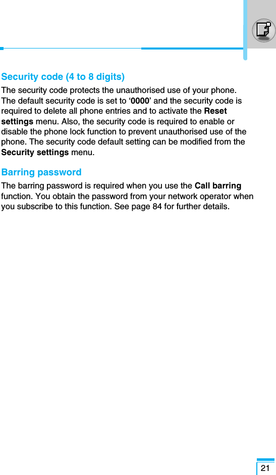 21Security code (4 to 8 digits)The security code protects the unauthorised use of your phone. The default security code is set to ‘0000’ and the security code isrequired to delete all phone entries and to activate the Resetsettings menu. Also, the security code is required to enable ordisable the phone lock function to prevent unauthorised use of thephone. The security code default setting can be modified from theSecurity settings menu.Barring passwordThe barring password is required when you use the Call barringfunction. You obtain the password from your network operator whenyou subscribe to this function. See page 84 for further details.