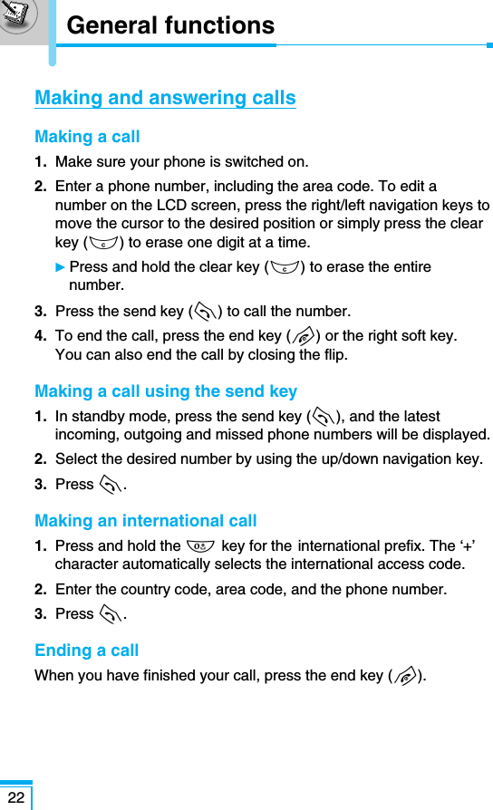 General functions22Making and answering callsMaking a call1. Make sure your phone is switched on.2. Enter a phone number, including the area code. To edit anumber on the LCD screen, press the right/left navigation keys tomove the cursor to the desired position or simply press the clearkey (C) to erase one digit at a time.ᮣPress and hold the clear key (C) to erase the entirenumber.3. Press the send key (S) to call the number.4. To end the call, press the end key (E) or the right soft key. You can also end the call by closing the flip. Making a call using the send key1. In standby mode, press the send key (S), and the latestincoming, outgoing and missed phone numbers will be displayed.2. Select the desired number by using the up/down navigation key.3.  Press S.Making an international call1. Press and hold the 0 key for the international prefix. The ‘+’character automatically selects the international access code.2. Enter the country code, area code, and the phone number.3.  Press S.Ending a callWhen you have finished your call, press the end key (E).
