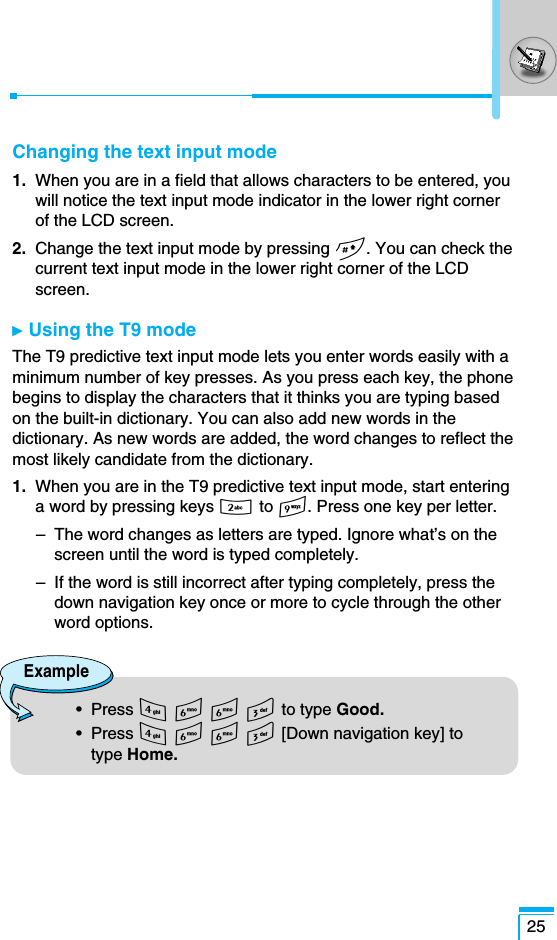 25Changing the text input mode1. When you are in a field that allows characters to be entered, youwill notice the text input mode indicator in the lower right cornerof the LCD screen.2. Change the text input mode by pressing #. You can check thecurrent text input mode in the lower right corner of the LCDscreen.ᮣ  Using the T9 mode The T9 predictive text input mode lets you enter words easily with aminimum number of key presses. As you press each key, the phonebegins to display the characters that it thinks you are typing basedon the built-in dictionary. You can also add new words in thedictionary. As new words are added, the word changes to reflect themost likely candidate from the dictionary.1.  When you are in the T9 predictive text input mode, start enteringa word by pressing keys 2 to 9. Press one key per letter. –  The word changes as letters are typed. Ignore what’s on thescreen until the word is typed completely.–  If the word is still incorrect after typing completely, press thedown navigation key once or more to cycle through the otherword options.Example•  Press 4 6 6 3 to type Good.•  Press 4 6 6 3 [Down navigation key] totype Home.