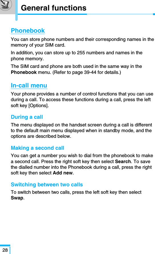 PhonebookYou can store phone numbers and their corresponding names in thememory of your SIM card.In addition, you can store up to 255 numbers and names in thephone memory.The SIM card and phone are both used in the same way in thePhonebook menu. (Refer to page 39-44 for details.)In-call menuYour phone provides a number of control functions that you can useduring a call. To access these functions during a call, press the leftsoft key [Options].During a callThe menu displayed on the handset screen during a call is differentto the default main menu displayed when in standby mode, and theoptions are described below.Making a second callYou can get a number you wish to dial from the phonebook to makea second call. Press the right soft key then select Search. To savethe dialled number into the Phonebook during a call, press the rightsoft key then select Add new.Switching between two callsTo switch between two calls, press the left soft key then selectSwap.28General functions