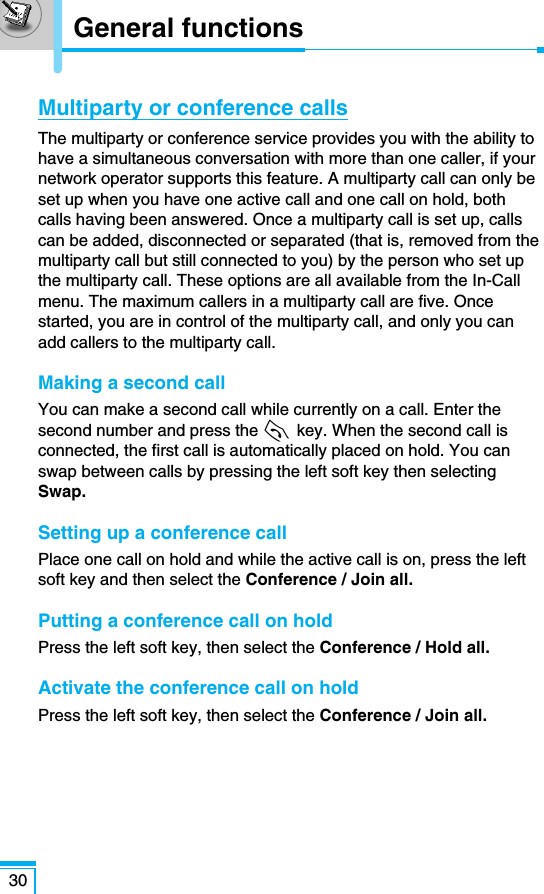 Multiparty or conference callsThe multiparty or conference service provides you with the ability tohave a simultaneous conversation with more than one caller, if yournetwork operator supports this feature. A multiparty call can only beset up when you have one active call and one call on hold, bothcalls having been answered. Once a multiparty call is set up, callscan be added, disconnected or separated (that is, removed from themultiparty call but still connected to you) by the person who set upthe multiparty call. These options are all available from the In-Callmenu. The maximum callers in a multiparty call are five. Oncestarted, you are in control of the multiparty call, and only you canadd callers to the multiparty call.Making a second callYou can make a second call while currently on a call. Enter thesecond number and press the S key. When the second call isconnected, the first call is automatically placed on hold. You canswap between calls by pressing the left soft key then selectingSwap.Setting up a conference callPlace one call on hold and while the active call is on, press the leftsoft key and then select the Conference / Join all.Putting a conference call on holdPress the left soft key, then select the Conference / Hold all. Activate the conference call on hold Press the left soft key, then select the Conference / Join all. 30General functions