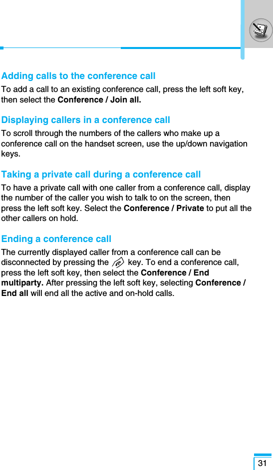 Adding calls to the conference callTo add a call to an existing conference call, press the left soft key,then select the Conference / Join all.Displaying callers in a conference callTo scroll through the numbers of the callers who make up aconference call on the handset screen, use the up/down navigationkeys.Taking a private call during a conference callTo have a private call with one caller from a conference call, displaythe number of the caller you wish to talk to on the screen, thenpress the left soft key. Select the Conference / Private to put all theother callers on hold.Ending a conference callThe currently displayed caller from a conference call can bedisconnected by pressing the E key. To end a conference call,press the left soft key, then select the Conference / Endmultiparty. After pressing the left soft key, selecting Conference /End all will end all the active and on-hold calls.31