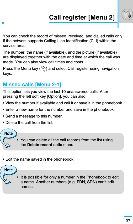37Call register [Menu 2]You can check the record of missed, received, and dialled calls onlyif the network supports Calling Line Identification (CLI) within theservice area. The number, the name (if available), and the picture (if available)are displayed together with the date and time at which the call wasmade. You can also view call times and costs.Press the Menu key (&lt;) and select Call register using navigationkeys.Missed calls [Menu 2-1]This option lets you view the last 10 unanswered calls. Afterpressing the left soft key [Option], you can also:• View the number if available and call it or save it in the phonebook.• Enter a new name for the number and save in the phonebook.• Send a message to this number.• Delete the call from the list.• Edit the name saved in the phonebook.Note•  You can delete all the call records from the list usingthe Delete recent calls menu.Note•  It is possible for only a number in the Phonebook to edita name. Another numbers (e.g. FDN, SDN) can’t editnames.
