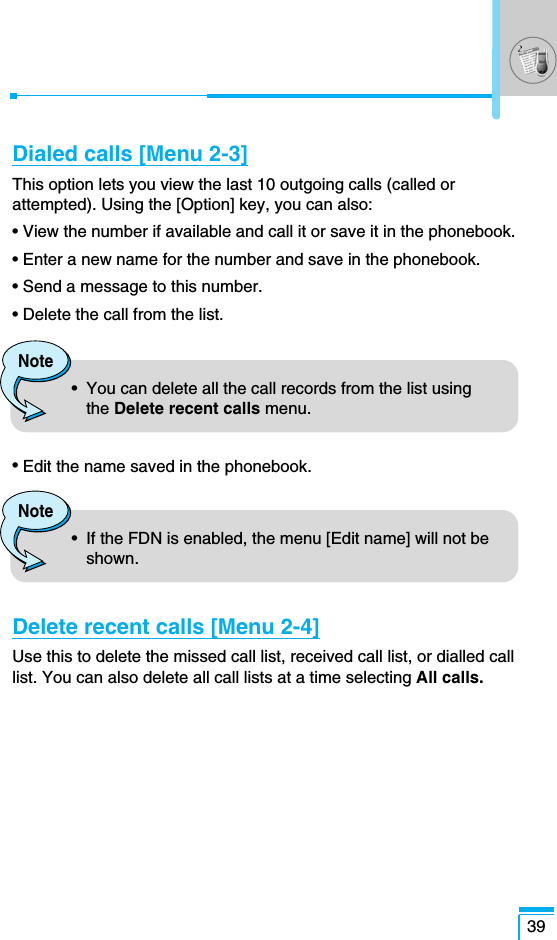 Dialed calls [Menu 2-3]This option lets you view the last 10 outgoing calls (called orattempted). Using the [Option] key, you can also:• View the number if available and call it or save it in the phonebook.• Enter a new name for the number and save in the phonebook.• Send a message to this number.• Delete the call from the list.• Edit the name saved in the phonebook.Delete recent calls [Menu 2-4]Use this to delete the missed call list, received call list, or dialled calllist. You can also delete all call lists at a time selecting All calls.39Note•  You can delete all the call records from the list usingthe Delete recent calls menu.Note•  If the FDN is enabled, the menu [Edit name] will not beshown. 