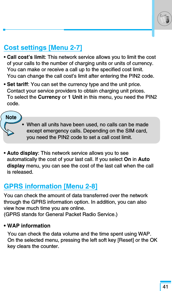 41Cost settings [Menu 2-7]• Call cost’s limit: This network service allows you to limit the costof your calls to the number of charging units or units of currency.You can make or receive a call up to the specified cost limit. You can change the call cost’s limit after entering the PIN2 code.• Set tariff: You can set the currency type and the unit price.Contact your service providers to obtain charging unit prices. To select the Currency or 1 Unit in this menu, you need the PIN2code.• Auto display: This network service allows you to seeautomatically the cost of your last call. If you select On in Autodisplay menu, you can see the cost of the last call when the call is released.GPRS information [Menu 2-8]You can check the amount of data transferred over the networkthrough the GPRS information option. In addition, you can also view how much time you are online. (GPRS stands for General Packet Radio Service.)• WAP informationYou can check the data volume and the time spent using WAP. On the selected menu, pressing the left soft key [Reset] or the OKkey clears the counter.Note•  When all units have been used, no calls can be madeexcept emergency calls. Depending on the SIM card,you need the PIN2 code to set a call cost limit.