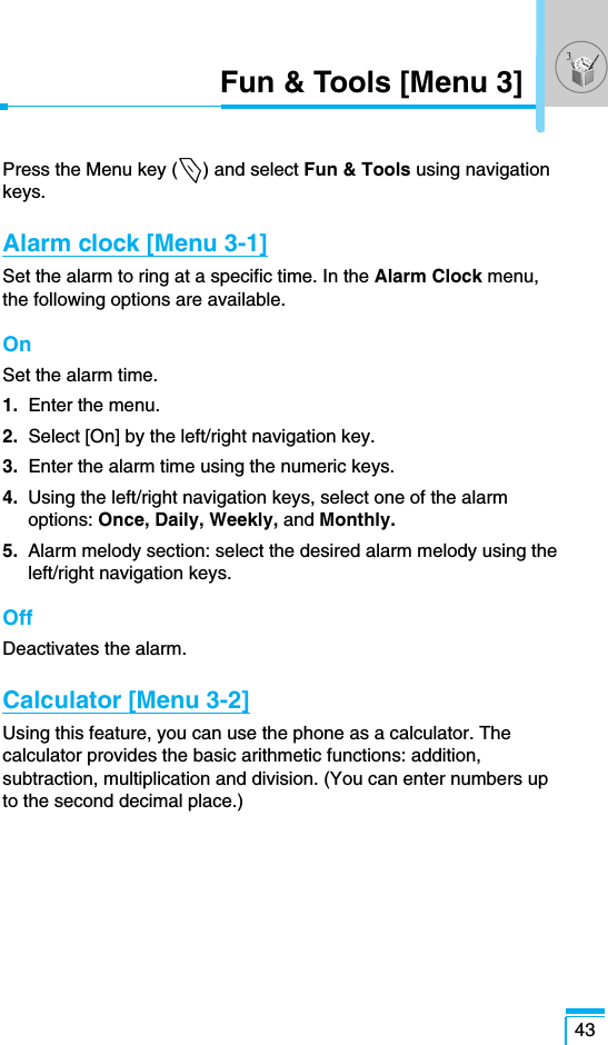 43Fun &amp; Tools [Menu 3]Press the Menu key (&lt;) and select Fun &amp; Tools using navigationkeys.Alarm clock [Menu 3-1]Set the alarm to ring at a specific time. In the Alarm Clock menu,the following options are available. OnSet the alarm time.1.  Enter the menu.2. Select [On] by the left/right navigation key.3.  Enter the alarm time using the numeric keys.4.  Using the left/right navigation keys, select one of the alarmoptions: Once, Daily, Weekly, and Monthly.5.  Alarm melody section: select the desired alarm melody using theleft/right navigation keys.OffDeactivates the alarm.Calculator [Menu 3-2]Using this feature, you can use the phone as a calculator. Thecalculator provides the basic arithmetic functions: addition,subtraction, multiplication and division. (You can enter numbers upto the second decimal place.)