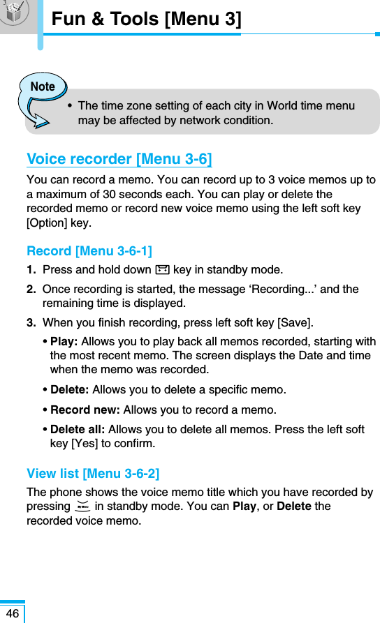 46Fun &amp; Tools [Menu 3]Voice recorder [Menu 3-6]You can record a memo. You can record up to 3 voice memos up toa maximum of 30 seconds each. You can play or delete therecorded memo or record new voice memo using the left soft key[Option] key.Record [Menu 3-6-1]1.  Press and hold down key in standby mode.2.  Once recording is started, the message ‘Recording...’ and theremaining time is displayed.3.  When you finish recording, press left soft key [Save].• Play: Allows you to play back all memos recorded, starting withthe most recent memo. The screen displays the Date and timewhen the memo was recorded.• Delete: Allows you to delete a specific memo.• Record new: Allows you to record a memo.• Delete all: Allows you to delete all memos. Press the left softkey [Yes] to confirm.View list [Menu 3-6-2]The phone shows the voice memo title which you have recorded bypressing Din standby mode. You can Play, or Delete therecorded voice memo.Note•  The time zone setting of each city in World time menumay be affected by network condition.