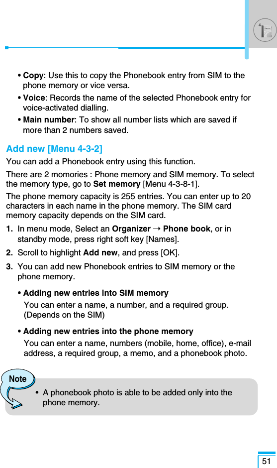 • Copy: Use this to copy the Phonebook entry from SIM to thephone memory or vice versa.• Voice: Records the name of the selected Phonebook entry forvoice-activated dialling.• Main number: To show all number lists which are saved ifmore than 2 numbers saved.Add new [Menu 4-3-2]You can add a Phonebook entry using this function.There are 2 momories : Phone memory and SIM memory. To selectthe memory type, go to Set memory [Menu 4-3-8-1]. The phone memory capacity is 255 entries. You can enter up to 20characters in each name in the phone memory. The SIM cardmemory capacity depends on the SIM card.1. In menu mode, Select an Organizer ➝Phone book, or instandby mode, press right soft key [Names].2.  Scroll to highlight Add new, and press [OK].3. You can add new Phonebook entries to SIM memory or thephone memory. • Adding new entries into SIM memoryYou can enter a name, a number, and a required group.(Depends on the SIM)• Adding new entries into the phone memoryYou can enter a name, numbers (mobile, home, office), e-mailaddress, a required group, a memo, and a phonebook photo.51Note•  A phonebook photo is able to be added only into thephone memory.