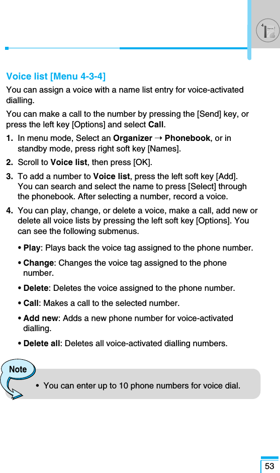 Voice list [Menu 4-3-4]You can assign a voice with a name list entry for voice-activateddialling.You can make a call to the number by pressing the [Send] key, orpress the left key [Options] and select Call.1.  In menu mode, Select an Organizer ➝Phonebook, or instandby mode, press right soft key [Names].2.  Scroll to Voice list, then press [OK].3.  To add a number to Voice list, press the left soft key [Add]. You can search and select the name to press [Select] throughthe phonebook. After selecting a number, record a voice.4.  You can play, change, or delete a voice, make a call, add new ordelete all voice lists by pressing the left soft key [Options]. Youcan see the following submenus.• Play: Plays back the voice tag assigned to the phone number.• Change: Changes the voice tag assigned to the phonenumber.• Delete: Deletes the voice assigned to the phone number.• Call: Makes a call to the selected number.• Add new: Adds a new phone number for voice-activateddialling.• Delete all: Deletes all voice-activated dialling numbers.53Note•  You can enter up to 10 phone numbers for voice dial.