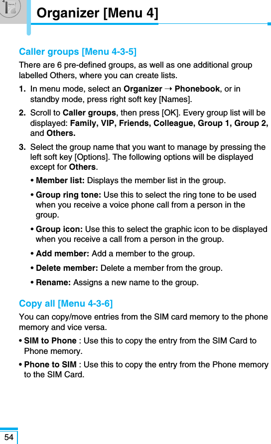 Caller groups [Menu 4-3-5]There are 6 pre-defined groups, as well as one additional grouplabelled Others, where you can create lists.1. In menu mode, select an Organizer ➝Phonebook, or instandby mode, press right soft key [Names].2. Scroll to Caller groups, then press [OK]. Every group list will bedisplayed: Family, VIP, Friends, Colleague, Group 1, Group 2,and Others.3. Select the group name that you want to manage by pressing theleft soft key [Options]. The following options will be displayedexcept for Others.• Member list: Displays the member list in the group.• Group ring tone: Use this to select the ring tone to be usedwhen you receive a voice phone call from a person in thegroup.• Group icon: Use this to select the graphic icon to be displayedwhen you receive a call from a person in the group.• Add member: Add a member to the group.• Delete member: Delete a member from the group.• Rename: Assigns a new name to the group.Copy all [Menu 4-3-6]You can copy/move entries from the SIM card memory to the phonememory and vice versa.• SIM to Phone : Use this to copy the entry from the SIM Card toPhone memory.• Phone to SIM : Use this to copy the entry from the Phone memoryto the SIM Card.54Organizer [Menu 4]
