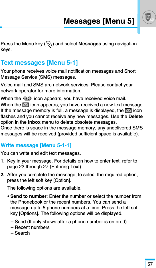 57Messages [Menu 5]Press the Menu key (&lt;) and select Messages using navigationkeys.Text messages [Menu 5-1]Your phone receives voice mail notification messages and ShortMessage Service (SMS) messages.Voice mail and SMS are network services. Please contact yournetwork operator for more information. When the  icon appears, you have received voice mail. When the icon appears, you have received a new text message.If the message memory is full, a message is displayed, the iconflashes and you cannot receive any new messages. Use the Deleteoption in the Inbox menu to delete obsolete messages. Once there is space in the message memory, any undelivered SMSmessages will be received (provided sufficient space is available).Write message [Menu 5-1-1]You can write and edit text messages.1. Key in your message. For details on how to enter text, refer topage 23 through 27 (Entering Text).2. After you complete the message, to select the required option,press the left soft key [Option].The following options are available.• Send to number: Enter the number or select the number fromthe Phonebook or the recent numbers. You can send amessage up to 5 phone numbers at a time. Press the left softkey [Options]. The following options will be displayed.– Send (It only shows after a phone number is entered)– Recent numbers– Search