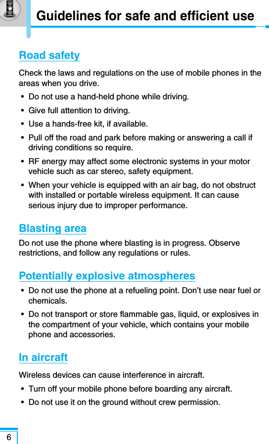 Road safetyCheck the laws and regulations on the use of mobile phones in theareas when you drive.•  Do not use a hand-held phone while driving.•  Give full attention to driving.•  Use a hands-free kit, if available.•  Pull off the road and park before making or answering a call ifdriving conditions so require.•  RF energy may affect some electronic systems in your motorvehicle such as car stereo, safety equipment.•  When your vehicle is equipped with an air bag, do not obstructwith installed or portable wireless equipment. It can causeserious injury due to improper performance.Blasting areaDo not use the phone where blasting is in progress. Observerestrictions, and follow any regulations or rules.Potentially explosive atmospheres•  Do not use the phone at a refueling point. Don’t use near fuel orchemicals.•  Do not transport or store flammable gas, liquid, or explosives inthe compartment of your vehicle, which contains your mobilephone and accessories.In aircraftWireless devices can cause interference in aircraft.•  Turn off your mobile phone before boarding any aircraft.•  Do not use it on the ground without crew permission.6Guidelines for safe and efficient use