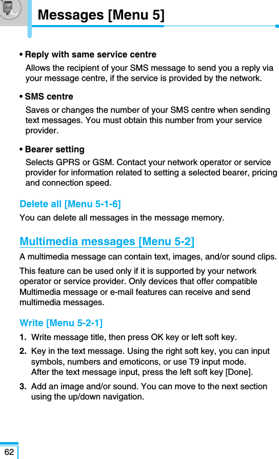 62Messages [Menu 5]• Reply with same service centreAllows the recipient of your SMS message to send you a reply viayour message centre, if the service is provided by the network.• SMS centre Saves or changes the number of your SMS centre when sendingtext messages. You must obtain this number from your serviceprovider.• Bearer settingSelects GPRS or GSM. Contact your network operator or serviceprovider for information related to setting a selected bearer, pricingand connection speed.Delete all [Menu 5-1-6]You can delete all messages in the message memory.Multimedia messages [Menu 5-2]A multimedia message can contain text, images, and/or sound clips.This feature can be used only if it is supported by your networkoperator or service provider. Only devices that offer compatibleMultimedia message or e-mail features can receive and sendmultimedia messages.Write [Menu 5-2-1]1.  Write message title, then press OK key or left soft key.2. Key in the text message. Using the right soft key, you can inputsymbols, numbers and emoticons, or use T9 input mode.After the text message input, press the left soft key [Done].3. Add an image and/or sound. You can move to the next sectionusing the up/down navigation.