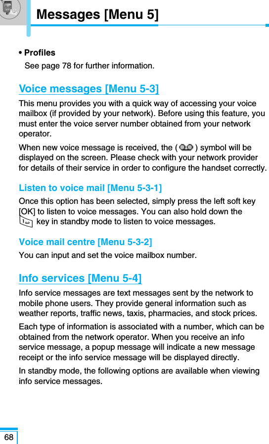 68Messages [Menu 5]• ProfilesSee page 78 for further information.Voice messages [Menu 5-3]This menu provides you with a quick way of accessing your voicemailbox (if provided by your network). Before using this feature, youmust enter the voice server number obtained from your networkoperator.When new voice message is received, the ( ) symbol will bedisplayed on the screen. Please check with your network providerfor details of their service in order to configure the handset correctly.Listen to voice mail [Menu 5-3-1]Once this option has been selected, simply press the left soft key[OK] to listen to voice messages. You can also hold down the 1 key in standby mode to listen to voice messages.Voice mail centre [Menu 5-3-2]You can input and set the voice mailbox number.Info services [Menu 5-4]Info service messages are text messages sent by the network tomobile phone users. They provide general information such asweather reports, traffic news, taxis, pharmacies, and stock prices.Each type of information is associated with a number, which can beobtained from the network operator. When you receive an infoservice message, a popup message will indicate a new messagereceipt or the info service message will be displayed directly.In standby mode, the following options are available when viewinginfo service messages.