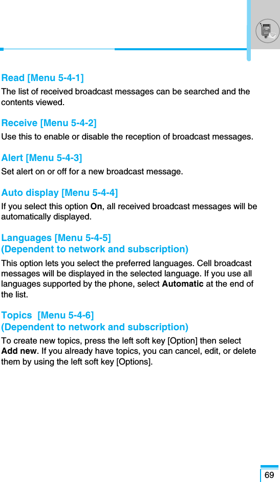 69Read [Menu 5-4-1]The list of received broadcast messages can be searched and thecontents viewed.Receive [Menu 5-4-2]Use this to enable or disable the reception of broadcast messages.Alert [Menu 5-4-3]Set alert on or off for a new broadcast message.Auto display [Menu 5-4-4]If you select this option On, all received broadcast messages will beautomatically displayed.Languages [Menu 5-4-5] (Dependent to network and subscription) This option lets you select the preferred languages. Cell broadcastmessages will be displayed in the selected language. If you use alllanguages supported by the phone, select Automatic at the end ofthe list.Topics  [Menu 5-4-6](Dependent to network and subscription) To create new topics, press the left soft key [Option] then selectAdd new. If you already have topics, you can cancel, edit, or deletethem by using the left soft key [Options].