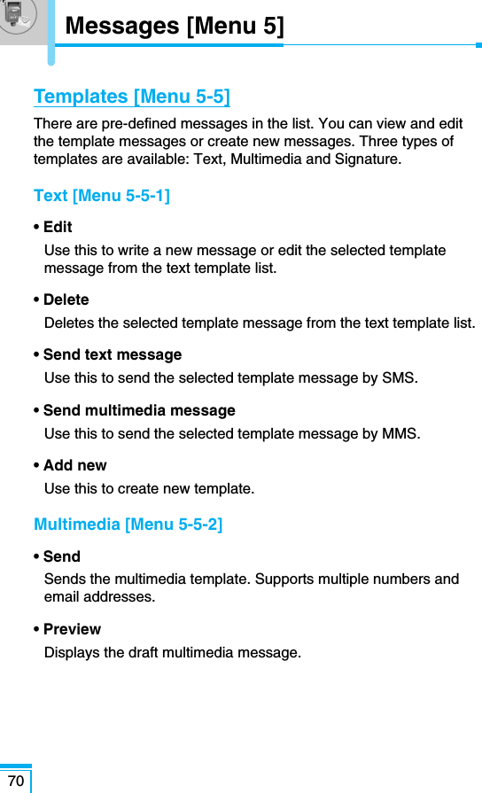 70Messages [Menu 5]Templates [Menu 5-5]There are pre-defined messages in the list. You can view and editthe template messages or create new messages. Three types oftemplates are available: Text, Multimedia and Signature.Text [Menu 5-5-1]• EditUse this to write a new message or edit the selected templatemessage from the text template list.• DeleteDeletes the selected template message from the text template list.• Send text messageUse this to send the selected template message by SMS.• Send multimedia messageUse this to send the selected template message by MMS.• Add newUse this to create new template.Multimedia [Menu 5-5-2]• SendSends the multimedia template. Supports multiple numbers andemail addresses.• PreviewDisplays the draft multimedia message.