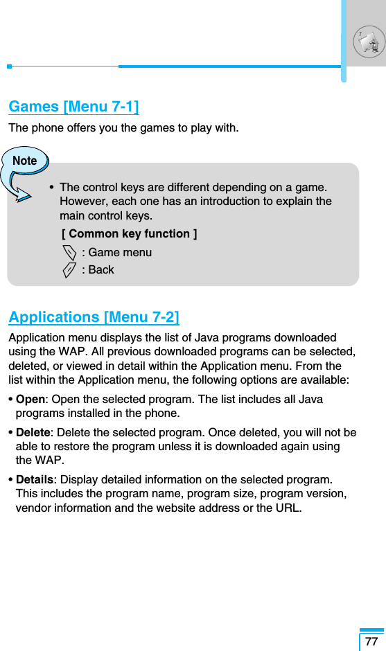 77Games [Menu 7-1]The phone offers you the games to play with.Applications [Menu 7-2]Application menu displays the list of Java programs downloadedusing the WAP. All previous downloaded programs can be selected,deleted, or viewed in detail within the Application menu. From thelist within the Application menu, the following options are available:• Open: Open the selected program. The list includes all Javaprograms installed in the phone.• Delete: Delete the selected program. Once deleted, you will not beable to restore the program unless it is downloaded again usingthe WAP.• Details: Display detailed information on the selected program.This includes the program name, program size, program version,vendor information and the website address or the URL.Note•  The control keys are different depending on a game.However, each one has an introduction to explain themain control keys. [ Common key function ]&lt; : Game menu&gt; : Back