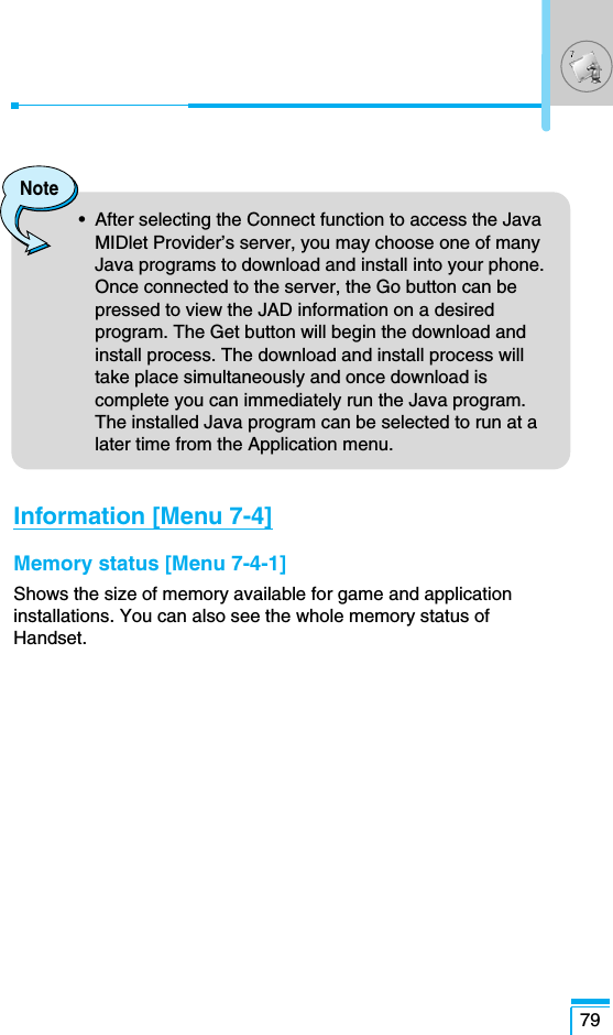 79Note•  After selecting the Connect function to access the JavaMIDlet Provider’s server, you may choose one of manyJava programs to download and install into your phone.Once connected to the server, the Go button can bepressed to view the JAD information on a desiredprogram. The Get button will begin the download andinstall process. The download and install process willtake place simultaneously and once download iscomplete you can immediately run the Java program.The installed Java program can be selected to run at alater time from the Application menu.Information [Menu 7-4]Memory status [Menu 7-4-1]Shows the size of memory available for game and applicationinstallations. You can also see the whole memory status ofHandset.