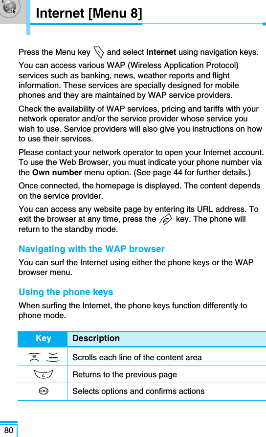 80Press the Menu key &lt;and select Internet using navigation keys.You can access various WAP (Wireless Application Protocol)services such as banking, news, weather reports and flightinformation. These services are specially designed for mobilephones and they are maintained by WAP service providers.Check the availability of WAP services, pricing and tariffs with yournetwork operator and/or the service provider whose service youwish to use. Service providers will also give you instructions on howto use their services.Please contact your network operator to open your Internet account.To use the Web Browser, you must indicate your phone number viathe Own number menu option. (See page 44 for further details.)Once connected, the homepage is displayed. The content dependson the service provider.You can access any website page by entering its URL address. Toexit the browser at any time, press the E key. The phone willreturn to the standby mode.Navigating with the WAP browserYou can surf the Internet using either the phone keys or the WAPbrowser menu.Using the phone keysWhen surfing the Internet, the phone keys function differently tophone mode.Key DescriptionU D Scrolls each line of the content areaCReturns to the previous pageOSelects options and confirms actionsInternet [Menu 8]