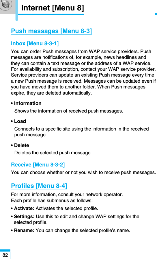 82Push messages [Menu 8-3]Inbox [Menu 8-3-1]You can order Push messages from WAP service providers. Pushmessages are notifications of, for example, news headlines andthey can contain a text message or the address of a WAP service.For availability and subscription, contact your WAP service provider.Service providers can update an existing Push message every timea new Push message is received. Messages can be updated even ifyou have moved them to another folder. When Push messagesexpire, they are deleted automatically.• InformationShows the information of received push messages.• LoadConnects to a specific site using the information in the receivedpush message.• DeleteDeletes the selected push message.Receive [Menu 8-3-2]You can choose whether or not you wish to receive push messages.Profiles [Menu 8-4]For more information, consult your network operator. Each profile has submenus as follows:• Activate: Activates the selected profile.• Settings: Use this to edit and change WAP settings for theselected profile.• Rename: You can change the selected profile’s name.Internet [Menu 8]