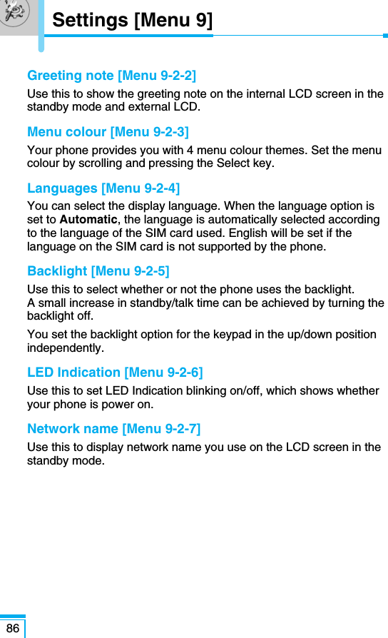 Greeting note [Menu 9-2-2]Use this to show the greeting note on the internal LCD screen in thestandby mode and external LCD. Menu colour [Menu 9-2-3]Your phone provides you with 4 menu colour themes. Set the menucolour by scrolling and pressing the Select key.Languages [Menu 9-2-4]You can select the display language. When the language option isset to Automatic, the language is automatically selected accordingto the language of the SIM card used. English will be set if thelanguage on the SIM card is not supported by the phone.Backlight [Menu 9-2-5]Use this to select whether or not the phone uses the backlight. A small increase in standby/talk time can be achieved by turning thebacklight off.You set the backlight option for the keypad in the up/down positionindependently.LED Indication [Menu 9-2-6]Use this to set LED Indication blinking on/off, which shows whetheryour phone is power on.Network name [Menu 9-2-7]Use this to display network name you use on the LCD screen in thestandby mode.86Settings [Menu 9]