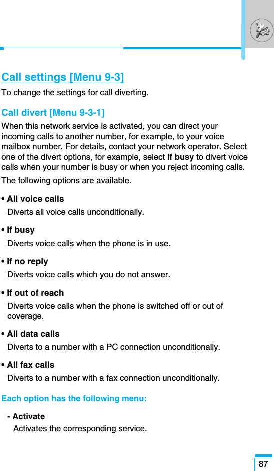 87Call settings [Menu 9-3]To change the settings for call diverting.Call divert [Menu 9-3-1]When this network service is activated, you can direct yourincoming calls to another number, for example, to your voicemailbox number. For details, contact your network operator. Selectone of the divert options, for example, select If busy to divert voicecalls when your number is busy or when you reject incoming calls.The following options are available.• All voice calls Diverts all voice calls unconditionally.• If busyDiverts voice calls when the phone is in use.• If no replyDiverts voice calls which you do not answer.• If out of reachDiverts voice calls when the phone is switched off or out ofcoverage.• All data callsDiverts to a number with a PC connection unconditionally.• All fax calls Diverts to a number with a fax connection unconditionally.Each option has the following menu:- ActivateActivates the corresponding service.