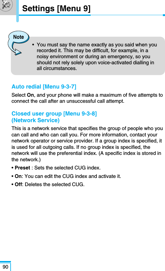Auto redial [Menu 9-3-7]Select On, and your phone will make a maximum of five attempts toconnect the call after an unsuccessful call attempt.Closed user group [Menu 9-3-8](Network Service) This is a network service that specifies the group of people who youcan call and who can call you. For more information, contact yournetwork operator or service provider. If a group index is specified, itis used for all outgoing calls. If no group index is specified, thenetwork will use the preferential index. (A specific index is stored inthe network.)• Preset : Sets the selected CUG index.• On: You can edit the CUG index and activate it.• Off: Deletes the selected CUG.90Settings [Menu 9]Note•  You must say the name exactly as you said when yourecorded it. This may be difficult, for example, in anoisy environment or during an emergency, so youshould not rely solely upon voice-activated dialling inall circumstances.