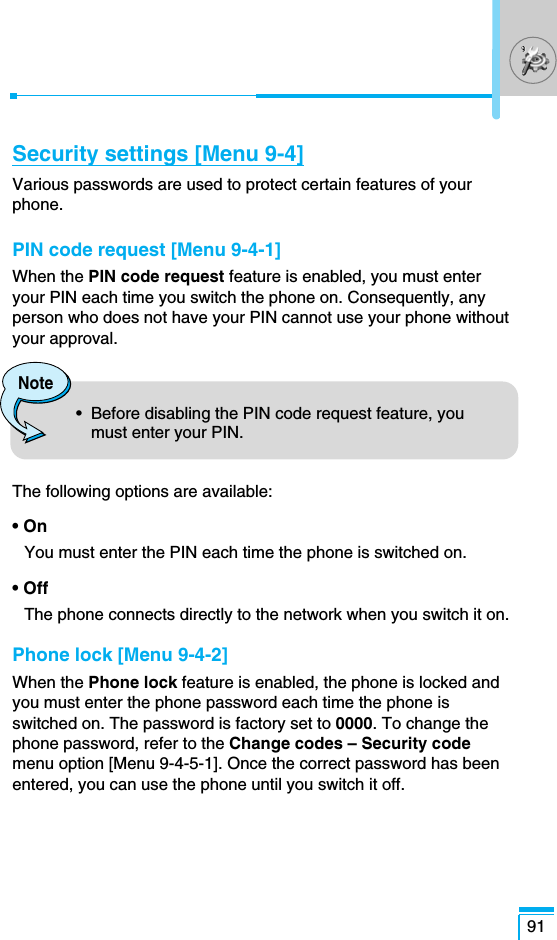 91Security settings [Menu 9-4]Various passwords are used to protect certain features of yourphone.PIN code request [Menu 9-4-1]When the PIN code request feature is enabled, you must enteryour PIN each time you switch the phone on. Consequently, anyperson who does not have your PIN cannot use your phone withoutyour approval.The following options are available:• OnYou must enter the PIN each time the phone is switched on.• OffThe phone connects directly to the network when you switch it on.Phone lock [Menu 9-4-2]When the Phone lock feature is enabled, the phone is locked andyou must enter the phone password each time the phone isswitched on. The password is factory set to 0000. To change thephone password, refer to the Change codes – Security codemenu option [Menu 9-4-5-1]. Once the correct password has beenentered, you can use the phone until you switch it off.Note•  Before disabling the PIN code request feature, youmust enter your PIN. 