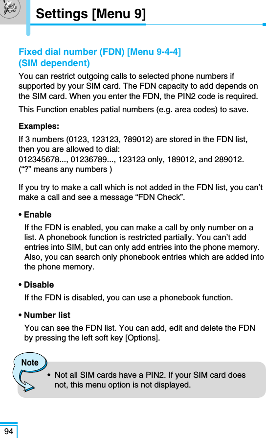 Fixed dial number (FDN) [Menu 9-4-4](SIM dependent)You can restrict outgoing calls to selected phone numbers ifsupported by your SIM card. The FDN capacity to add depends onthe SIM card. When you enter the FDN, the PIN2 code is required.This Function enables patial numbers (e.g. area codes) to save.Examples:If 3 numbers (0123, 123123, ?89012) are stored in the FDN list,then you are allowed to dial:012345678..., 01236789..., 123123 only, 189012, and 289012.(“?” means any numbers )If you try to make a call which is not added in the FDN list, you can’tmake a call and see a message “FDN Check”.• EnableIf the FDN is enabled, you can make a call by only number on alist. A phonebook function is restricted partially. You can’t addentries into SIM, but can only add entries into the phone memory.Also, you can search only phonebook entries which are added intothe phone memory.• DisableIf the FDN is disabled, you can use a phonebook function.• Number listYou can see the FDN list. You can add, edit and delete the FDNby pressing the left soft key [Options]. 94Note•  Not all SIM cards have a PIN2. If your SIM card doesnot, this menu option is not displayed.Settings [Menu 9]