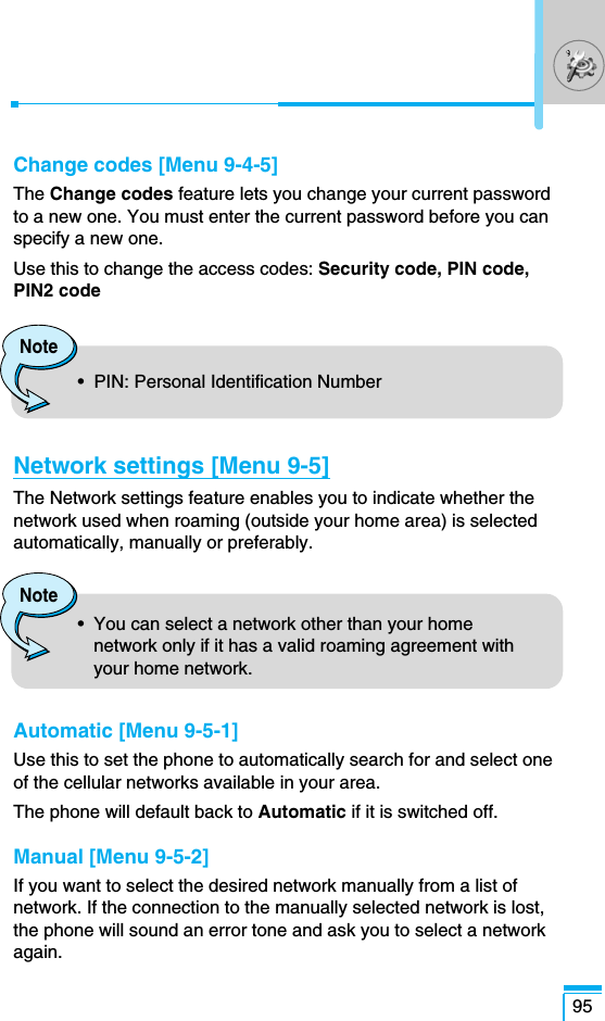 95Change codes [Menu 9-4-5]The Change codes feature lets you change your current passwordto a new one. You must enter the current password before you canspecify a new one.Use this to change the access codes: Security code, PIN code,PIN2 codeNetwork settings [Menu 9-5]The Network settings feature enables you to indicate whether thenetwork used when roaming (outside your home area) is selectedautomatically, manually or preferably.Automatic [Menu 9-5-1]Use this to set the phone to automatically search for and select oneof the cellular networks available in your area.The phone will default back to Automatic if it is switched off.Manual [Menu 9-5-2]If you want to select the desired network manually from a list ofnetwork. If the connection to the manually selected network is lost,the phone will sound an error tone and ask you to select a networkagain.Note•  PIN: Personal Identification NumberNote•  You can select a network other than your homenetwork only if it has a valid roaming agreement withyour home network.