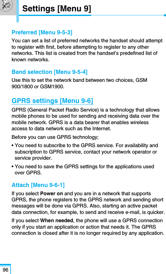 Preferred [Menu 9-5-3]You can set a list of preferred networks the handset should attemptto register with first, before attempting to register to any othernetworks. This list is created from the handset’s predefined list ofknown networks.Band selection [Menu 9-5-4]Use this to set the network band between two choices, GSM900/1800 or GSM1900.GPRS settings [Menu 9-6]GPRS (General Packet Radio Service) is a technology that allowsmobile phones to be used for sending and receiving data over themobile network. GPRS is a data bearer that enables wirelessaccess to data network such as the Internet. Before you can use GPRS technology;• You need to subscribe to the GPRS service. For availability andsubscription to GPRS service, contact your network operator orservice provider.• You need to save the GPRS settings for the applications usedover GPRS.Attach [Menu 9-6-1]If you select Power on and you are in a network that supportsGPRS, the phone registers to the GPRS network and sending shortmessages will be done via GPRS. Also, starting an active packetdata connection, for example, to send and receive e-mail, is quicker.If you select When needed, the phone will use a GPRS connectiononly if you start an application or action that needs it. The GPRSconnection is closed after it is no longer required by any application.96Settings [Menu 9]