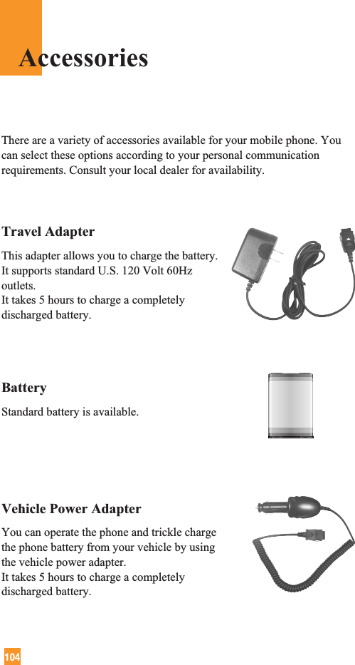 104Travel AdapterThis adapter allows you to charge the battery. It supports standard U.S. 120 Volt 60Hzoutlets. It takes 5 hours to charge a completelydischarged battery.BatteryStandard battery is available.Vehicle Power Adapter You can operate the phone and trickle chargethe phone battery from your vehicle by usingthe vehicle power adapter. It takes 5 hours to charge a completelydischarged battery.There are a variety of accessories available for your mobile phone. Youcan select these options according to your personal communicationrequirements. Consult your local dealer for availability.Accessories
