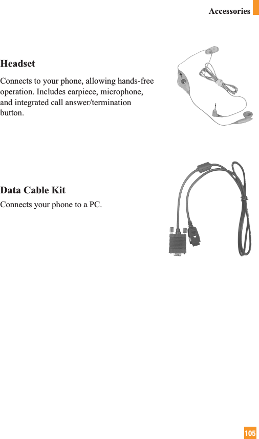 105HeadsetConnects to your phone, allowing hands-freeoperation. Includes earpiece, microphone,and integrated call answer/terminationbutton.Data Cable KitConnects your phone to a PC.Accessories