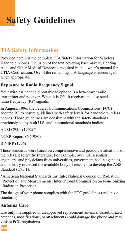 106TIA Safety InformationProvided herein is the complete TIA Safety Information for WirelessHandheld phones. Inclusion of the text covering Pacemakers, HearingAids, and Other Medical Devices is required in the owner’s manual forCTIA Certification. Use of the remaining TIA language is encouragedwhen appropriate.Exposure to Radio Frequency SignalYour wireless handheld portable telephone is a low-power radiotransmitter and receiver. When it is ON, it receives and also sends outradio frequency (RF) signals.In August, 1996, the Federal Communications Commissions (FCC)adopted RF exposure guidelines with safety levels for handheld wirelessphones. Those guidelines are consistent with the safety standardspreviously set by both U.S. and international standards bodies:ANSI C95.1 (1992) *NCRP Report 86 (1986)ICNIRP (1996)Those standards were based on comprehensive and periodic evaluations ofthe relevant scientific literature. For example, over 120 scientists,engineers, and physicians from universities, government health agencies,and industry reviewed the available body of research to develop the ANSIStandard (C95.1).*American National Standards Institute; National Council on RadiationProtection and Measurements; International Commission on Non-IonizingRadiation ProtectionThe design of your phone complies with the FCC guidelines (and thosestandards).Antenna CareUse only the supplied or an approved replacement antenna. Unauthorizedantennas, modifications, or attachments could damage the phone and mayviolate FCC regulations.Safety Guidelines